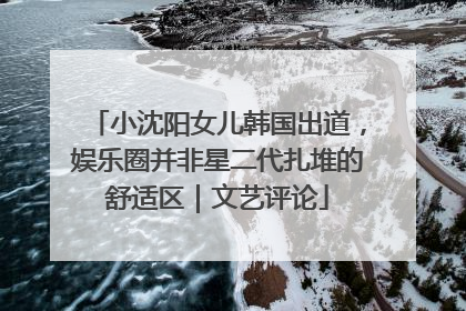 小沈阳女儿韩国出道，娱乐圈并非星二代扎堆的舒适区｜文艺评论
